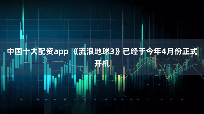 中国十大配资app 《流浪地球3》已经于今年4月份正式开机