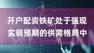 开户配资铁矿处于强现实弱预期的供需格局中