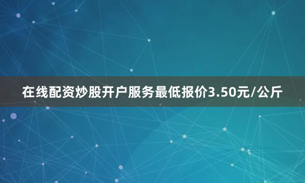 在线配资炒股开户服务最低报价3.50元/公斤