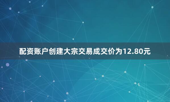 配资账户创建大宗交易成交价为12.80元