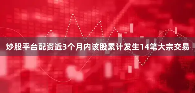 炒股平台配资近3个月内该股累计发生14笔大宗交易