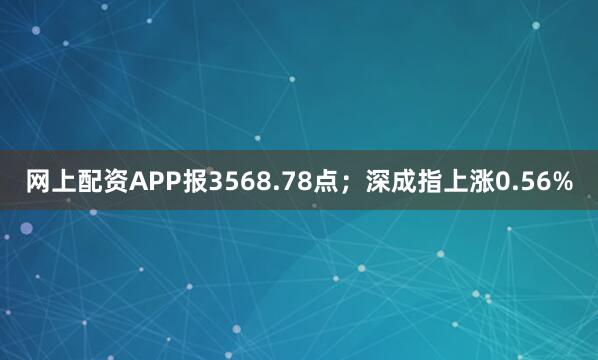 网上配资APP报3568.78点；深成指上涨0.56%
