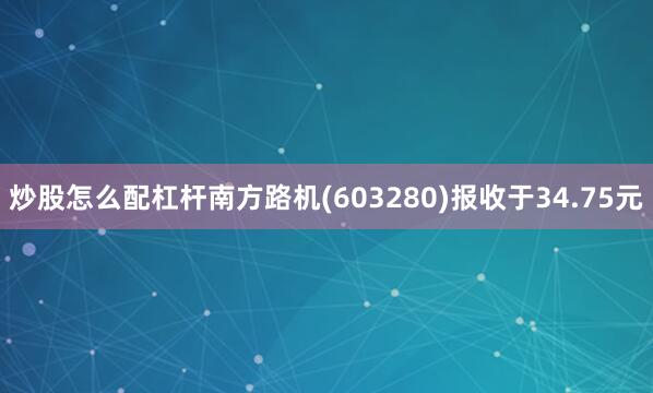 炒股怎么配杠杆南方路机(603280)报收于34.75元