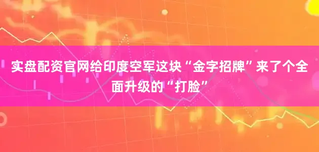 实盘配资官网给印度空军这块“金字招牌”来了个全面升级的“打脸”