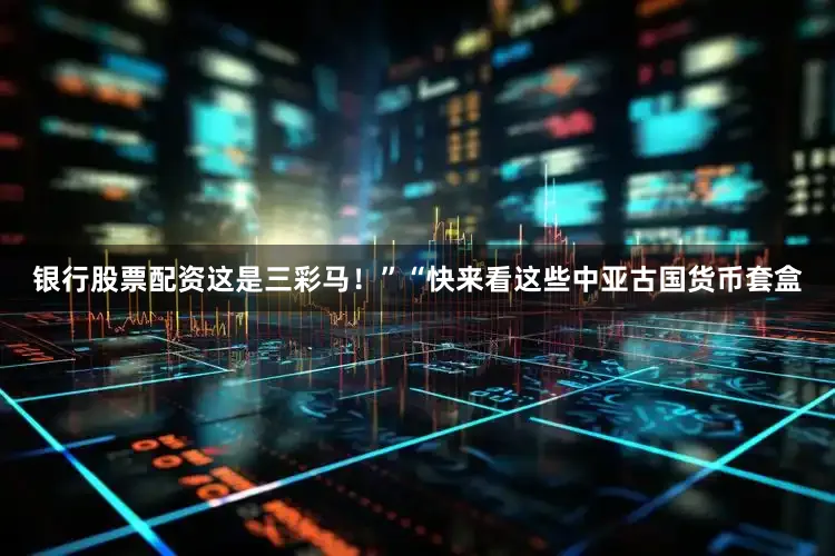 银行股票配资这是三彩马！”“快来看这些中亚古国货币套盒