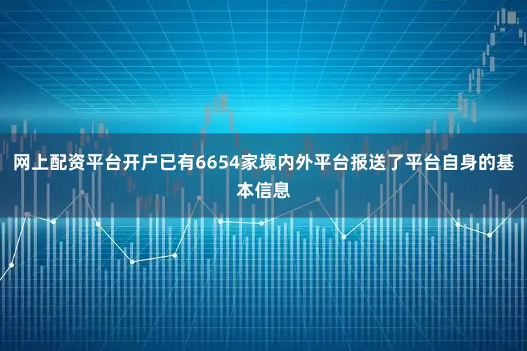 网上配资平台开户已有6654家境内外平台报送了平台自身的基本信息