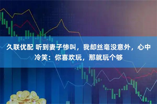 久联优配 听到妻子惨叫，我却丝毫没意外，心中冷笑：你喜欢玩，那就玩个够