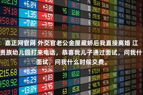 嘉正网官网 外交官老公金屋藏娇后我直接离婚 江屿川顾云舒 贵族幼儿园打来电话，恭喜我儿子通过面试，问我什么时候交费。