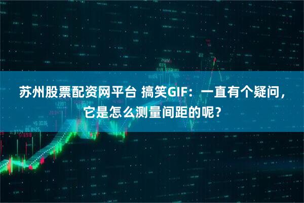 苏州股票配资网平台 搞笑GIF：一直有个疑问，它是怎么测量间距的呢？