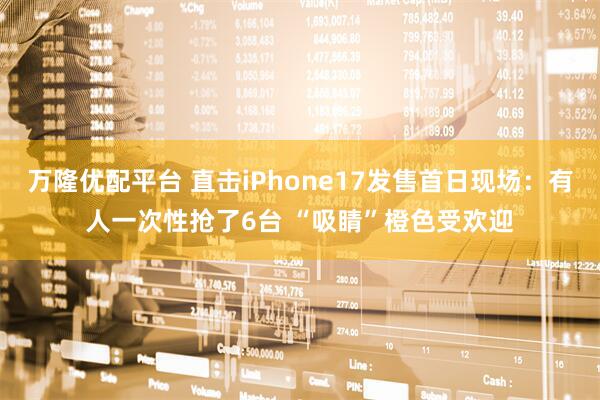 万隆优配平台 直击iPhone17发售首日现场：有人一次性抢了6台 “吸睛”橙色受欢迎