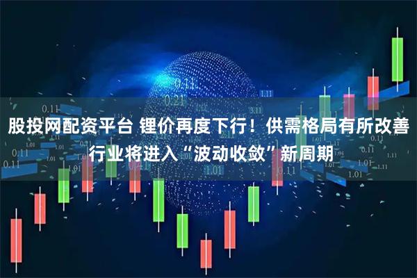 股投网配资平台 锂价再度下行！供需格局有所改善 行业将进入“波动收敛”新周期