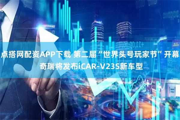 点搭网配资APP下载 第二届“世界头号玩家节”开幕 奇瑞将发布iCAR-V23S新车型