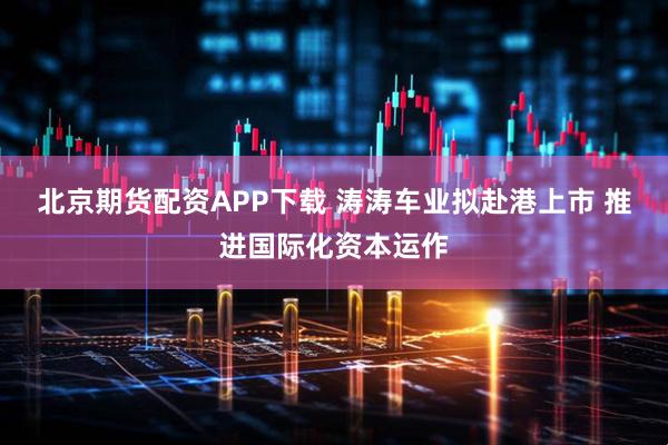 北京期货配资APP下载 涛涛车业拟赴港上市 推进国际化资本运作