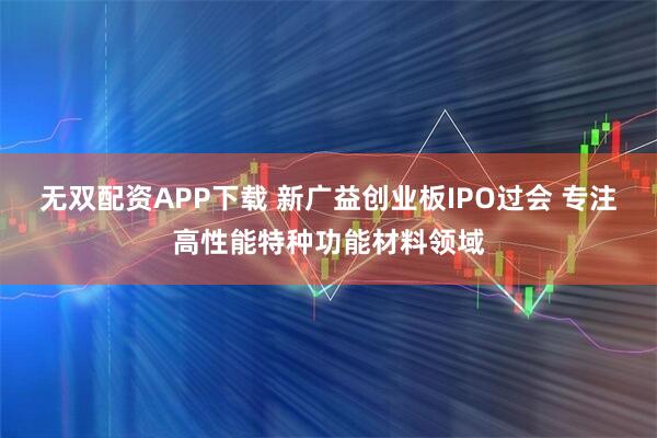 无双配资APP下载 新广益创业板IPO过会 专注高性能特种功能材料领域