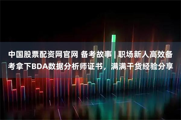 中国股票配资网官网 备考故事 | 职场新人高效备考拿下BDA数据分析师证书，满满干货经验分享