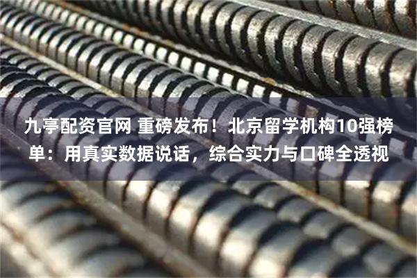 九亭配资官网 重磅发布！北京留学机构10强榜单：用真实数据说话，综合实力与口碑全透视