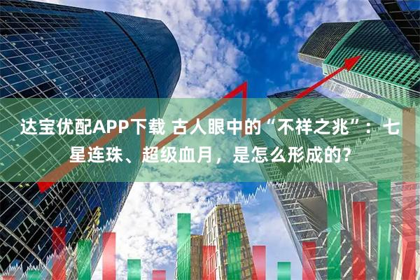 达宝优配APP下载 古人眼中的“不祥之兆”：七星连珠、超级血月，是怎么形成的？