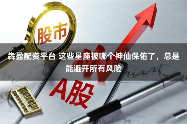 犇盈配资平台 这些星座被哪个神仙保佑了，总是能避开所有风险