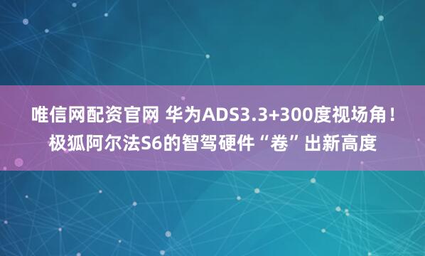 唯信网配资官网 华为ADS3.3+300度视场角！极狐阿尔法S6的智驾硬件“卷”出新高度