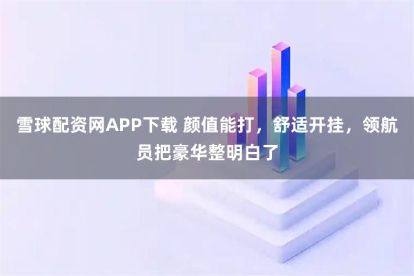 雪球配资网APP下载 颜值能打，舒适开挂，领航员把豪华整明白了