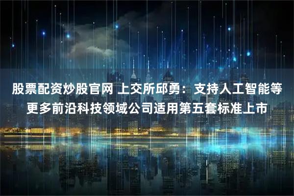 股票配资炒股官网 上交所邱勇：支持人工智能等更多前沿科技领域公司适用第五套标准上市