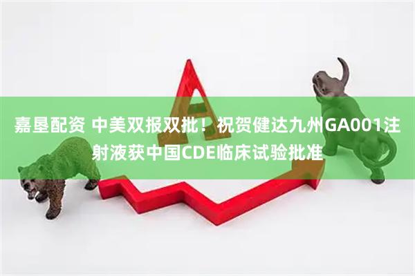 嘉垦配资 中美双报双批！祝贺健达九州GA001注射液获中国CDE临床试验批准
