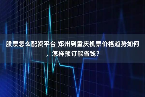 股票怎么配资平台 郑州到重庆机票价格趋势如何，怎样预订能省钱？