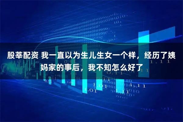 股莘配资 我一直以为生儿生女一个样，经历了姨妈家的事后，我不知怎么好了