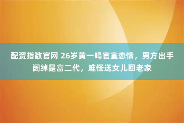 配资指数官网 26岁黄一鸣官宣恋情，男方出手阔绰是富二代，难怪送女儿回老家