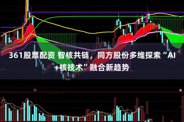 361股票配资 智核共链，同方股份多维探索“AI+核技术”融合新趋势