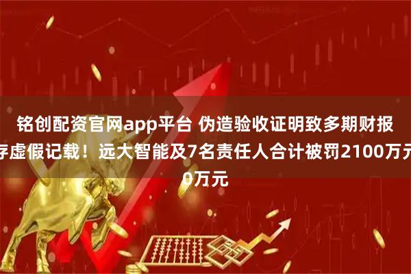 铭创配资官网app平台 伪造验收证明致多期财报存虚假记载！远大智能及7名责任人合计被罚2100万元