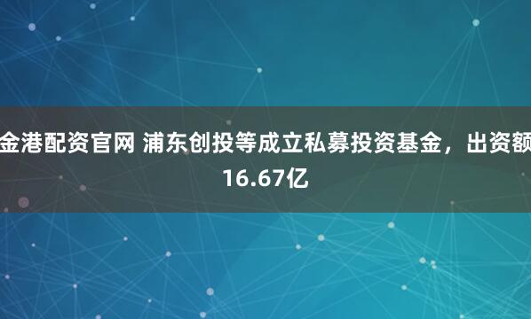 金港配资官网 浦东创投等成立私募投资基金，出资额16.67亿