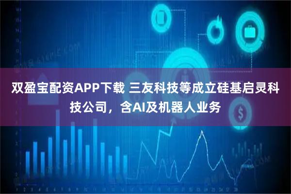 双盈宝配资APP下载 三友科技等成立硅基启灵科技公司，含AI及机器人业务
