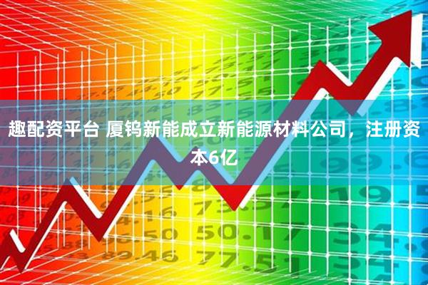 趣配资平台 厦钨新能成立新能源材料公司，注册资本6亿