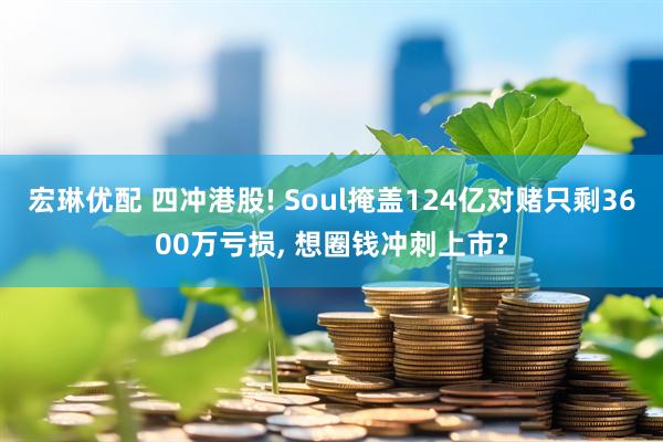 宏琳优配 四冲港股! Soul掩盖124亿对赌只剩3600万亏损, 想圈钱冲刺上市?