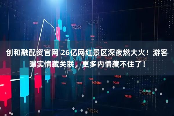 创和融配资官网 26亿网红景区深夜燃大火！游客曝实情藏关联，更多内情藏不住了！