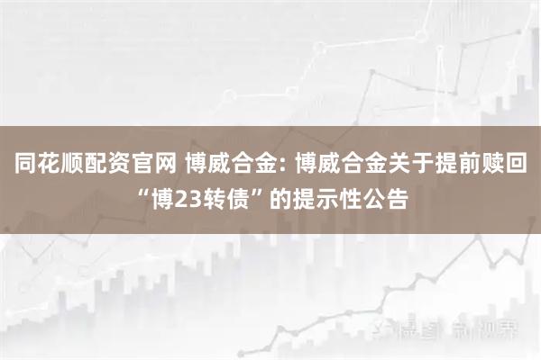 同花顺配资官网 博威合金: 博威合金关于提前赎回“博23转债”的提示性公告