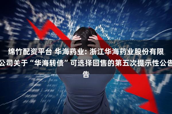 绵竹配资平台 华海药业: 浙江华海药业股份有限公司关于“华海转债”可选择回售的第五次提示性公告