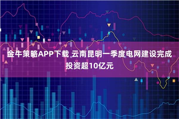 金牛策略APP下载 云南昆明一季度电网建设完成投资超10亿元