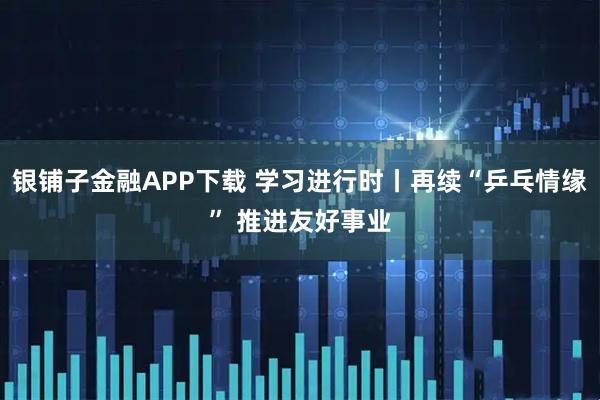 银铺子金融APP下载 学习进行时丨再续“乒乓情缘” 推进友好事业