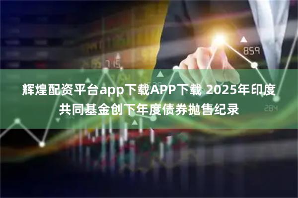 辉煌配资平台app下载APP下载 2025年印度共同基金创下年度债券抛售纪录