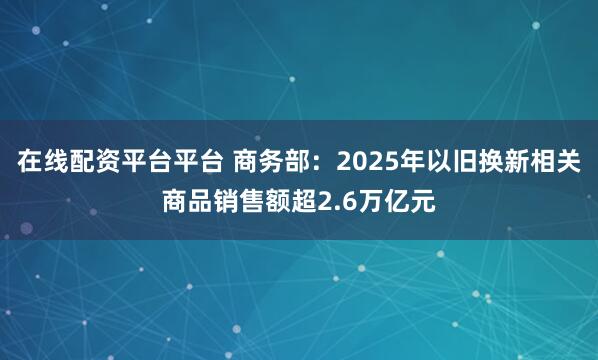 在线配资平台平台 商务部：2025年以旧换新相关商品销售额超2.6万亿元