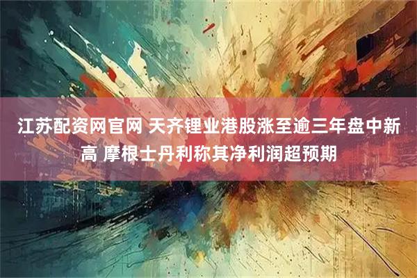 江苏配资网官网 天齐锂业港股涨至逾三年盘中新高 摩根士丹利称其净利润超预期