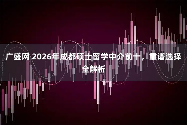 广盛网 2026年成都硕士留学中介前十，靠谱选择全解析