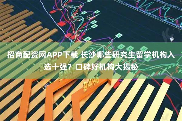 招商配资网APP下载 长沙哪些研究生留学机构入选十强？口碑好机构大揭秘