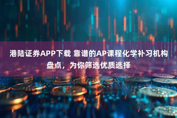 港陆证券APP下载 靠谱的AP课程化学补习机构盘点，为你筛选优质选择