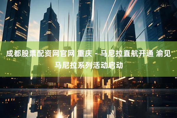 成都股票配资网官网 重庆－马尼拉直航开通 渝见马尼拉系列活动启动
